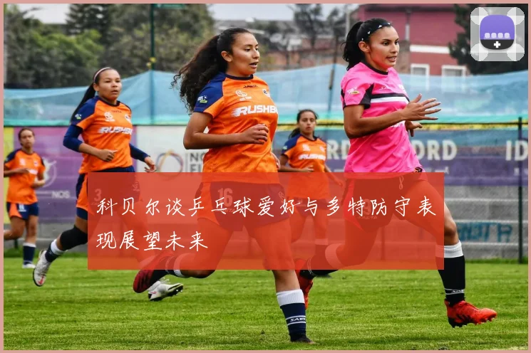 科贝尔谈乒乓球爱好与多特防守表现展望未来