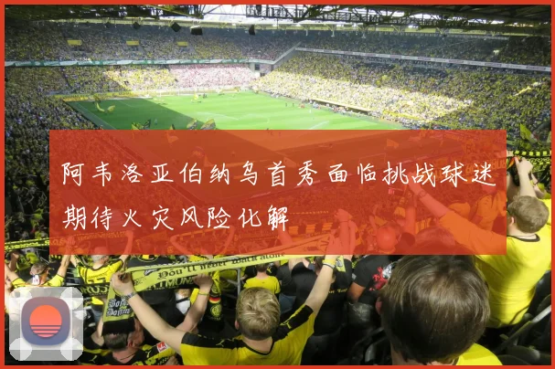 阿韦洛亚伯纳乌首秀面临挑战球迷期待火灾风险化解