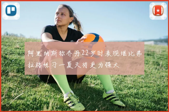 阿里纳斯称乔丹22岁时表现堪比弗拉格练习一夏天将更为强大