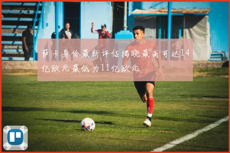 萨卡身价最新评估揭晓最高可达14亿欧元最低为11亿欧元