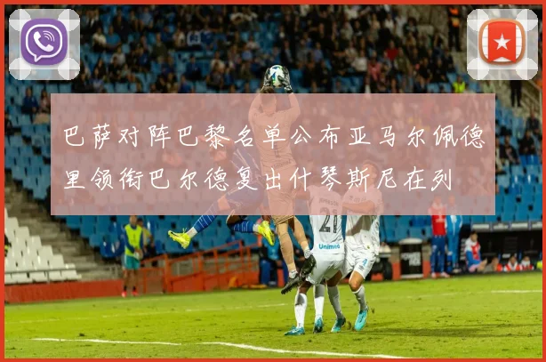 巴萨对阵巴黎名单公布亚马尔佩德里领衔巴尔德复出什琴斯尼在列