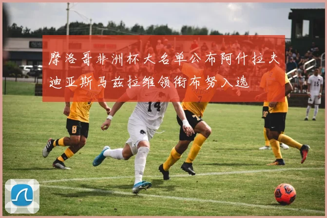 摩洛哥非洲杯大名单公布阿什拉夫迪亚斯马兹拉维领衔布努入选