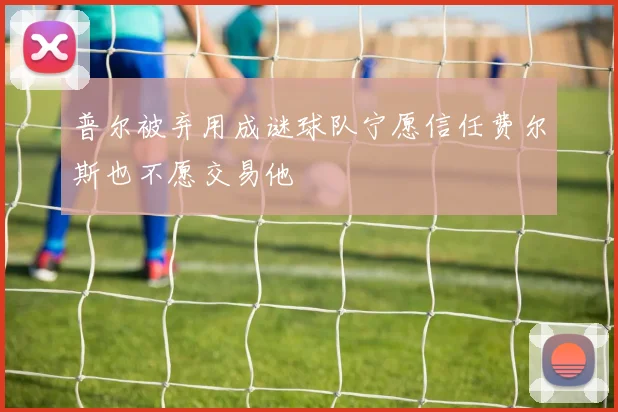 普尔被弃用成谜球队宁愿信任费尔斯也不愿交易他
