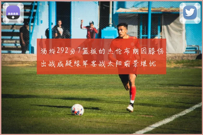 场均292分7篮板的杰伦布朗因膝伤出战成疑绿军客战太阳前景堪忧