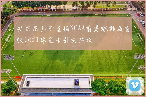 安东尼儿子基扬NCAA首秀球鞋成首张1of1球星卡引发热议