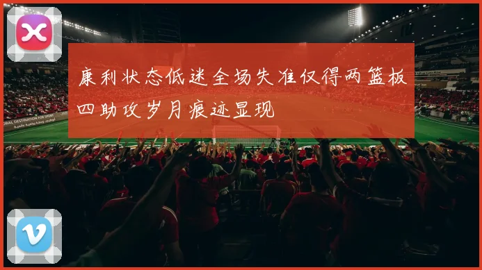 康利状态低迷全场失准仅得两篮板四助攻岁月痕迹显现