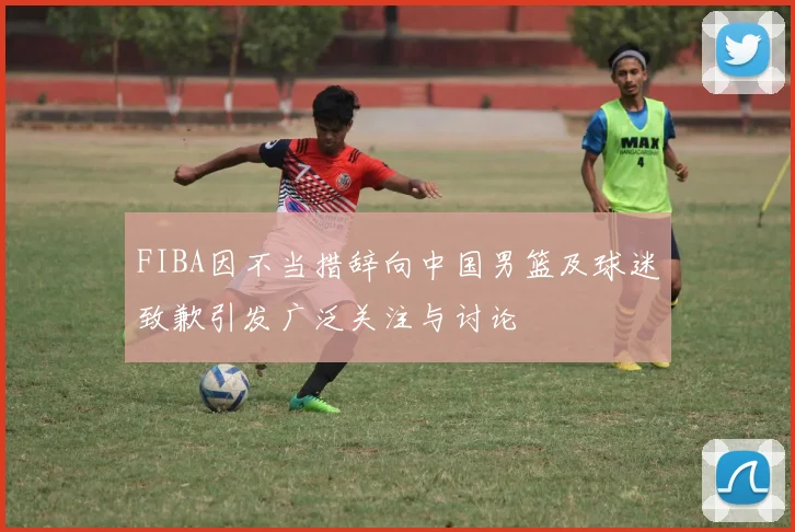 FIBA因不当措辞向中国男篮及球迷致歉引发广泛关注与讨论