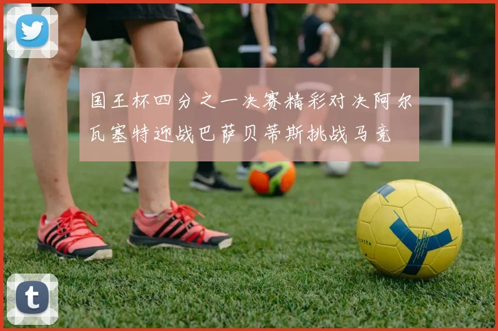 国王杯四分之一决赛精彩对决阿尔瓦塞特迎战巴萨贝蒂斯挑战马竞