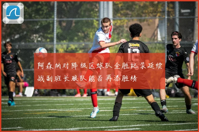 阿森纳对降级区球队全胜纪录延续战副班长狼队能否再添胜绩