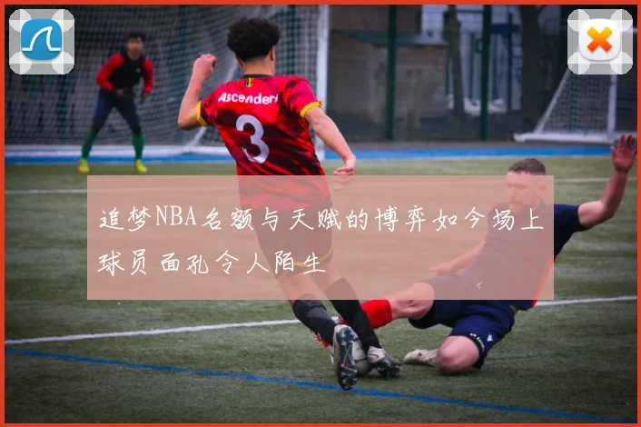 追梦NBA名额与天赋的博弈如今场上球员面孔令人陌生