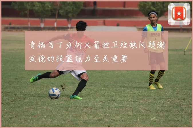 肯扬马丁分析火箭控卫短缺问题谢泼德的投篮能力至关重要