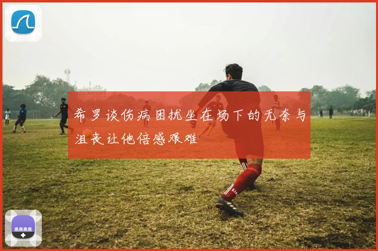 希罗谈伤病困扰坐在场下的无奈与沮丧让他倍感艰难