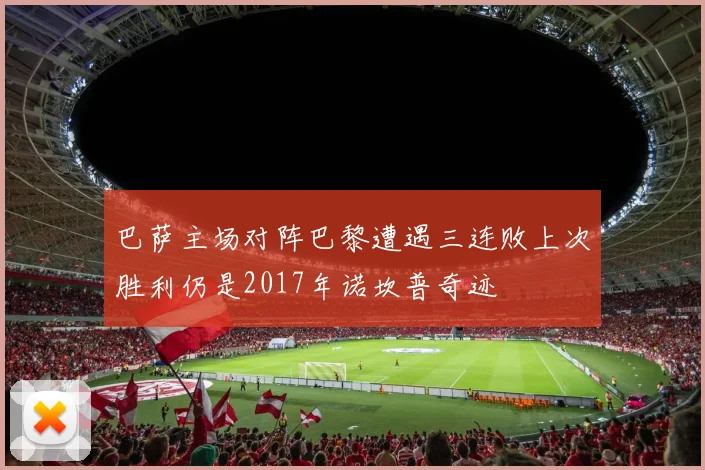 巴萨主场对阵巴黎遭遇三连败上次胜利仍是2017年诺坎普奇迹