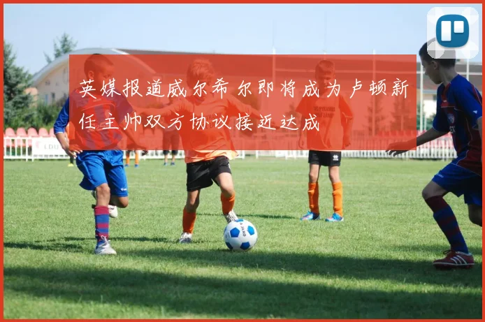 英媒报道威尔希尔即将成为卢顿新任主帅双方协议接近达成