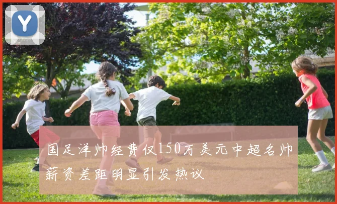 国足洋帅经费仅150万美元中超名帅薪资差距明显引发热议