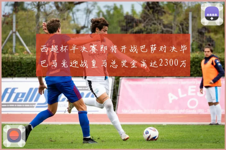 西超杯半决赛即将开战巴萨对决毕巴马竞迎战皇马总奖金高达2300万欧