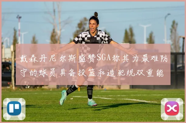 戴森丹尼尔斯盛赞SGA称其为最难防守的球员具备投篮和造犯规双重能力
