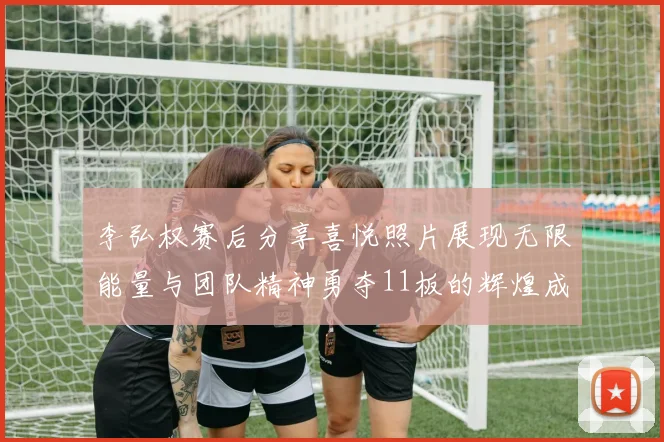 李弘权赛后分享喜悦照片展现无限能量与团队精神勇夺11板的辉煌成就