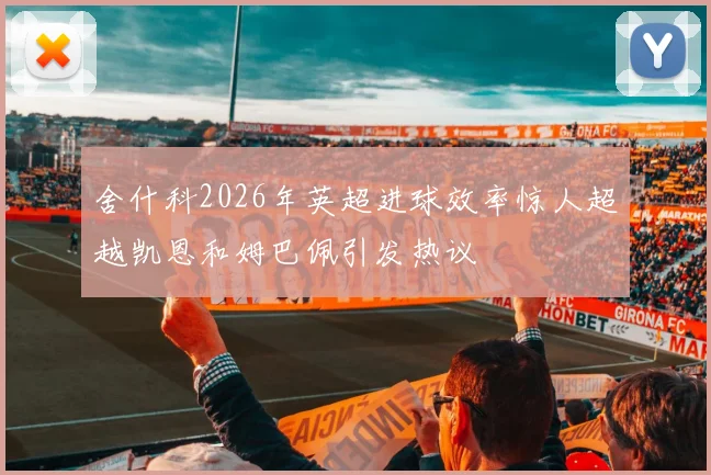 舍什科2026年英超进球效率惊人超越凯恩和姆巴佩引发热议