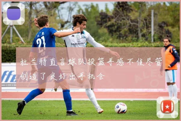 杜兰特直言球队投篮手感不佳尽管创造了良好出手机会