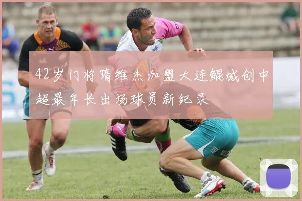 42岁门将隋维杰加盟大连鲲城创中超最年长出场球员新纪录