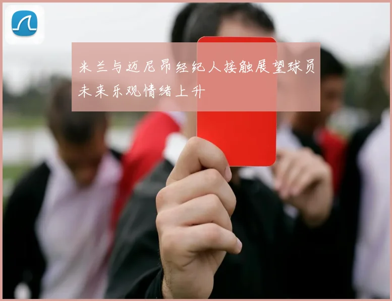 米兰与迈尼昂经纪人接触展望球员未来乐观情绪上升