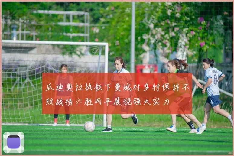 瓜迪奥拉执教下曼城对多特保持不败战绩六胜两平展现强大实力