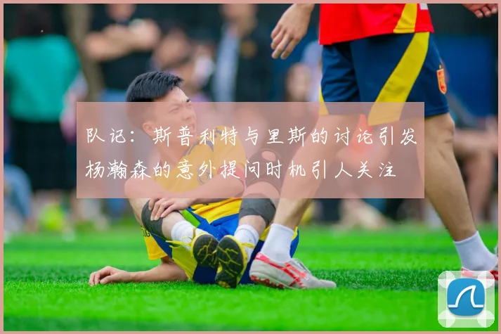队记：斯普利特与里斯的讨论引发杨瀚森的意外提问时机引人关注