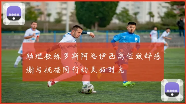 助理教练罗斯阿洛伊西离任致辞感谢与祝福同行的美好时光