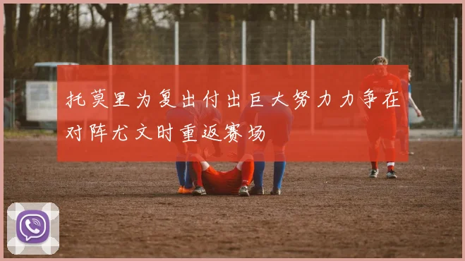 托莫里为复出付出巨大努力力争在对阵尤文时重返赛场