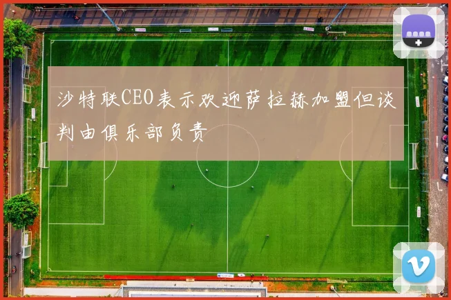 沙特联CEO表示欢迎萨拉赫加盟但谈判由俱乐部负责