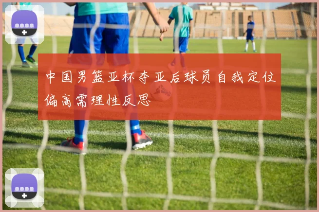 中国男篮亚杯夺亚后球员自我定位偏高需理性反思