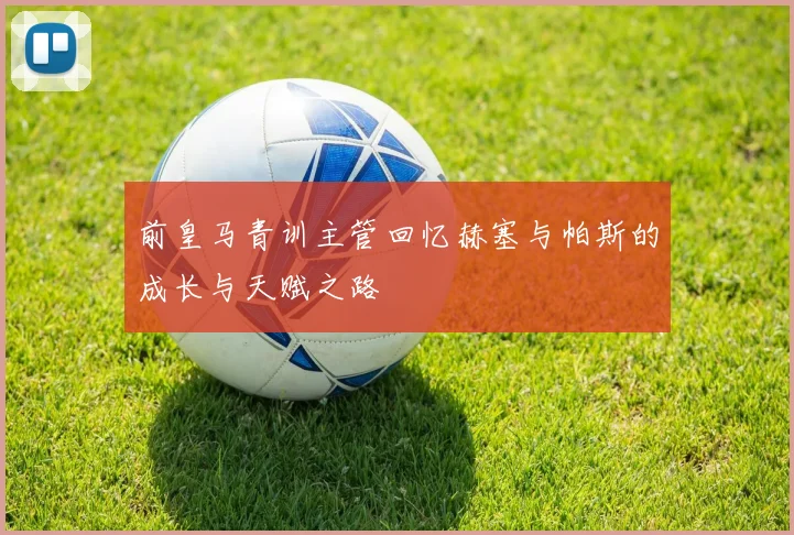 前皇马青训主管回忆赫塞与帕斯的成长与天赋之路