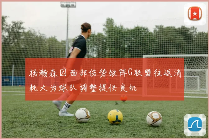 杨瀚森因面部伤势缺阵G联盟往返消耗大为球队调整提供良机