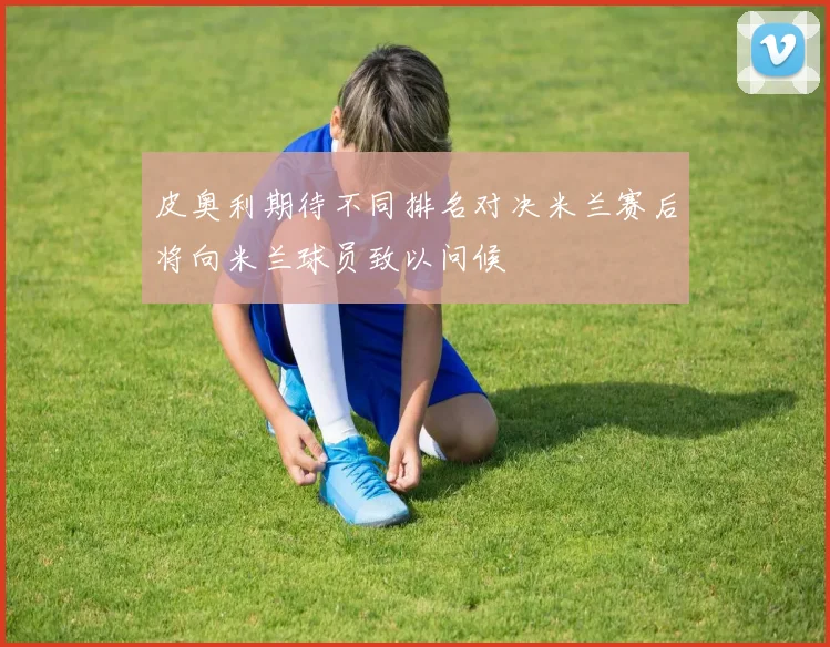 皮奥利期待不同排名对决米兰赛后将向米兰球员致以问候