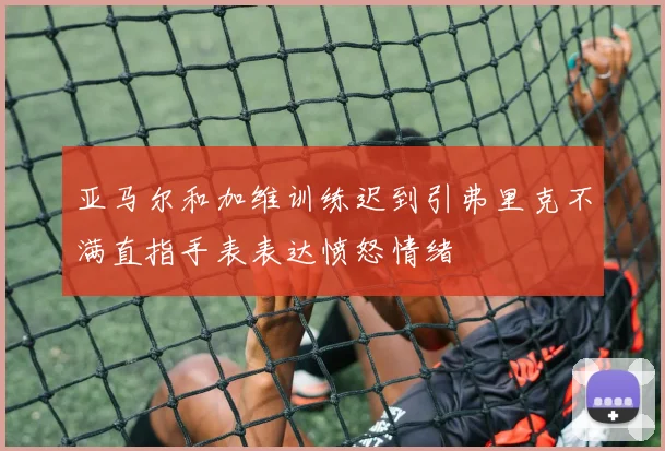 亚马尔和加维训练迟到引弗里克不满直指手表表达愤怒情绪
