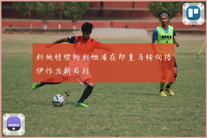 科纳特续约利物浦在即皇马转向格伊作为新目标